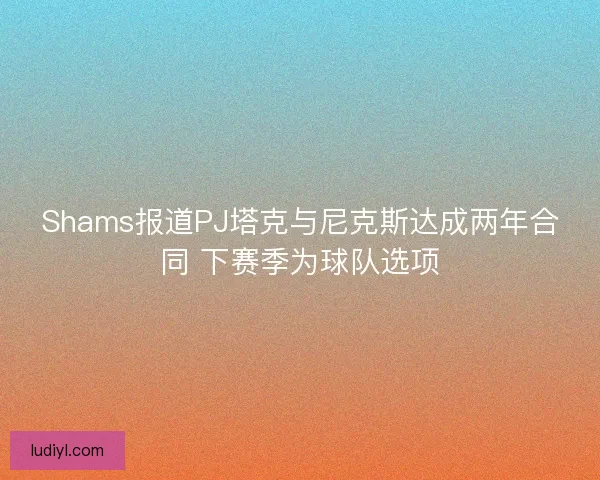 Shams报道PJ塔克与尼克斯达成两年合同 下赛季为球队选项