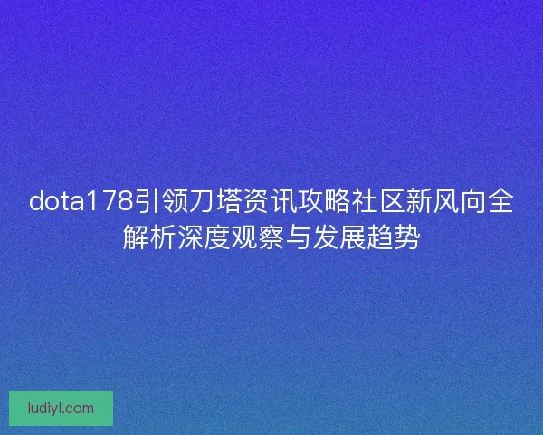 dota178引领刀塔资讯攻略社区新风向全解析深度观察与发展趋势