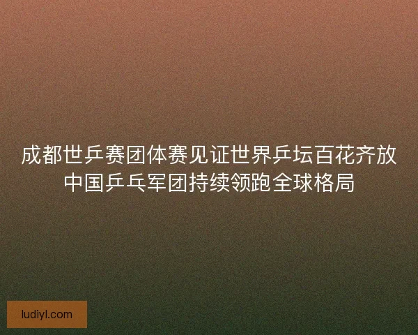 成都世乒赛团体赛见证世界乒坛百花齐放中国乒乓军团持续领跑全球格局