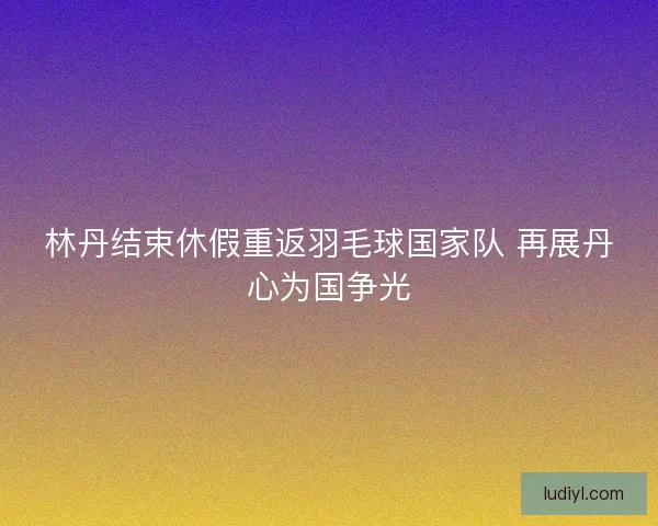 林丹结束休假重返羽毛球国家队 再展丹心为国争光