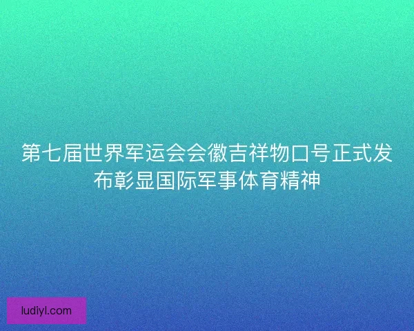 第七届世界军运会会徽吉祥物口号正式发布彰显国际军事体育精神