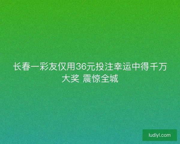 长春一彩友仅用36元投注幸运中得千万大奖 震惊全城 长春一彩友仅用36元投注幸运中得千万大奖 震惊全城