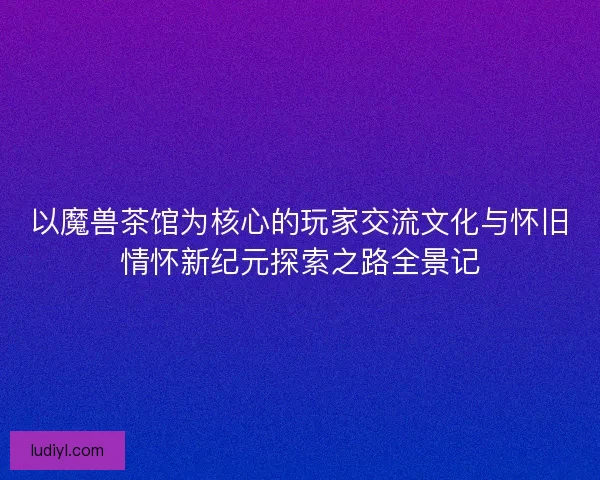 以魔兽茶馆为核心的玩家交流文化与怀旧情怀新纪元探索之路全景记