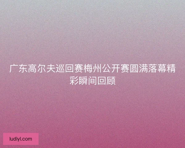 广东高尔夫巡回赛梅州公开赛圆满落幕精彩瞬间回顾