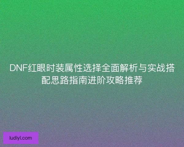 DNF红眼时装属性选择全面解析与实战搭配思路指南进阶攻略推荐