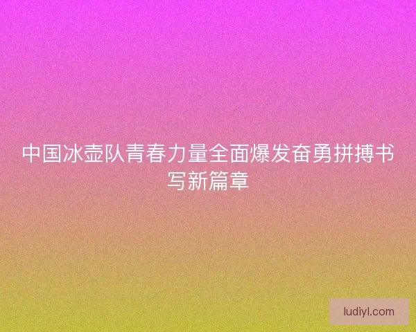 中国冰壶队青春力量全面爆发奋勇拼搏书写新篇章