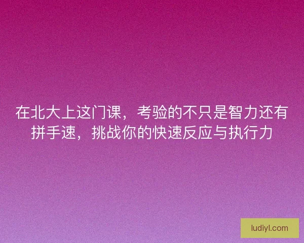 在北大上这门课，考验的不只是智力还有拼手速，挑战你的快速反应与执行力