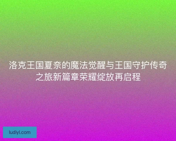 洛克王国夏奈的魔法觉醒与王国守护传奇之旅新篇章荣耀绽放再启程