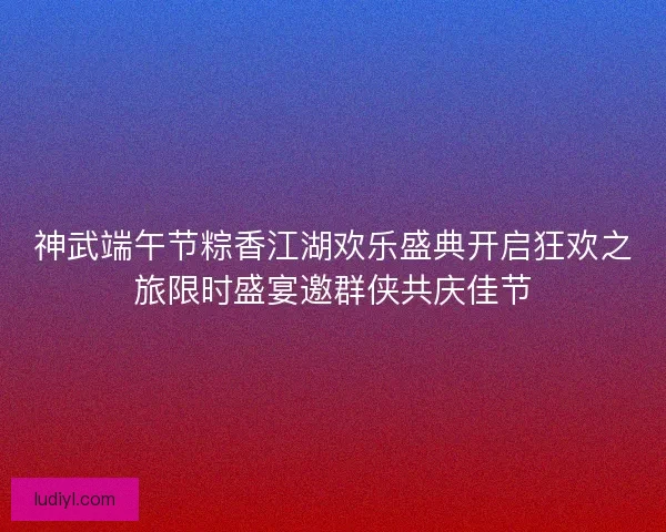 神武端午节粽香江湖欢乐盛典开启狂欢之旅限时盛宴邀群侠共庆佳节