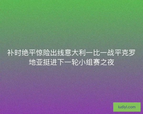 补时绝平惊险出线意大利一比一战平克罗地亚挺进下一轮小组赛之夜