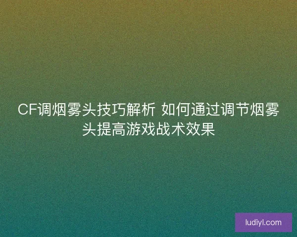 CF调烟雾头技巧解析 如何通过调节烟雾头提高游戏战术效果