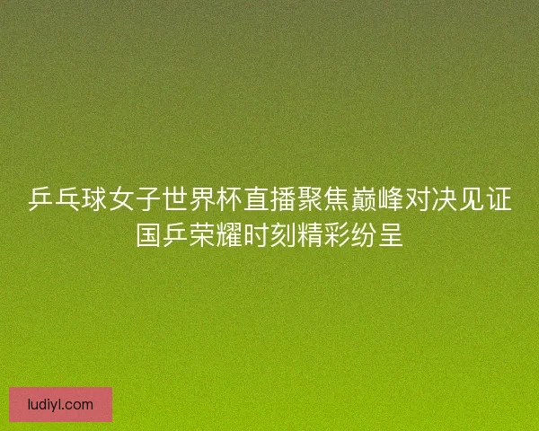 乒乓球女子世界杯直播聚焦巅峰对决见证国乒荣耀时刻精彩纷呈