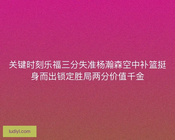 关键时刻乐福三分失准杨瀚森空中补篮挺身而出锁定胜局两分价值千金