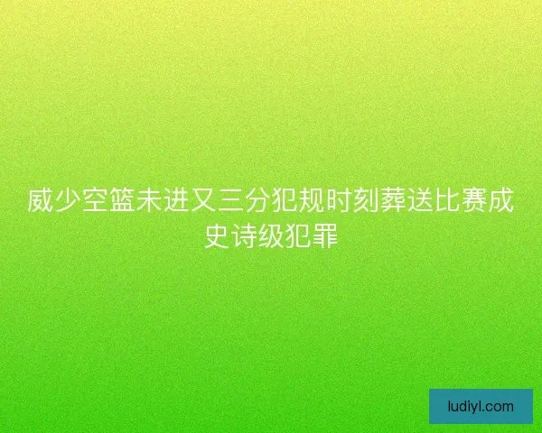 威少空篮未进又三分犯规时刻葬送比赛成史诗级犯罪
