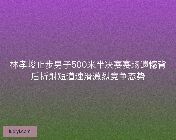 林孝埈止步男子500米半决赛赛场遗憾背后折射短道速滑激烈竞争态势
