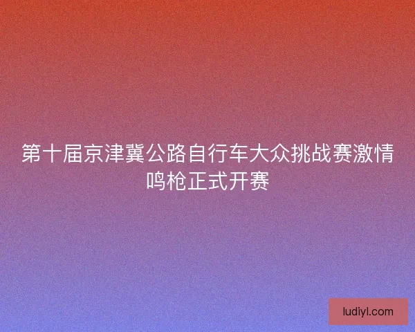 第十届京津冀公路自行车大众挑战赛激情鸣枪正式开赛