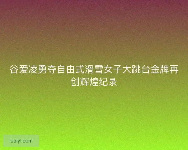 谷爱凌勇夺自由式滑雪女子大跳台金牌再创辉煌纪录