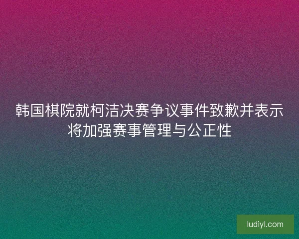 韩国棋院就柯洁决赛争议事件致歉并表示将加强赛事管理与公正性