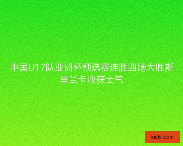 中国U17队亚洲杯预选赛连胜四场大胜斯里兰卡收获士气