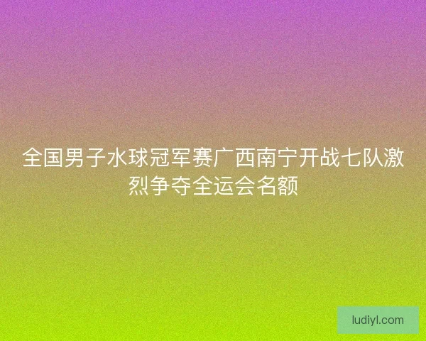 全国男子水球冠军赛广西南宁开战七队激烈争夺全运会名额