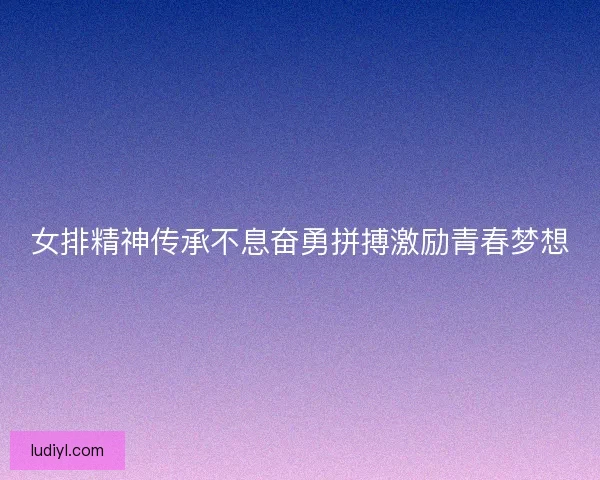 女排精神传承不息奋勇拼搏激励青春梦想