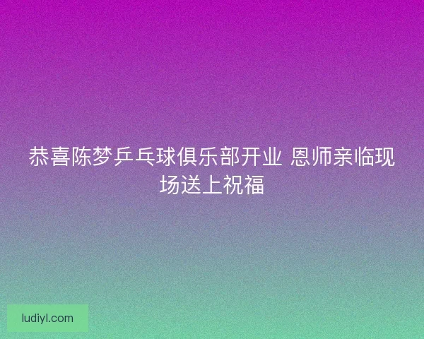 恭喜陈梦乒乓球俱乐部开业 恩师亲临现场送上祝福