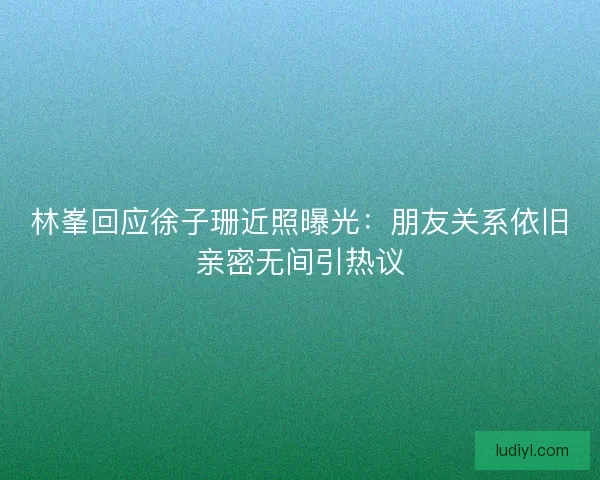 林峯回应徐子珊近照曝光：朋友关系依旧亲密无间引热议