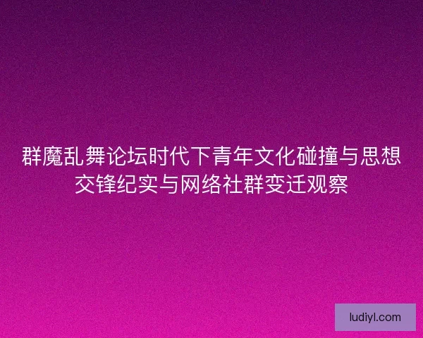 群魔乱舞论坛时代下青年文化碰撞与思想交锋纪实与网络社群变迁观察