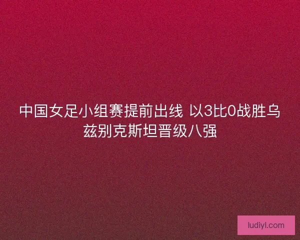 中国女足小组赛提前出线 以3比0战胜乌兹别克斯坦晋级八强