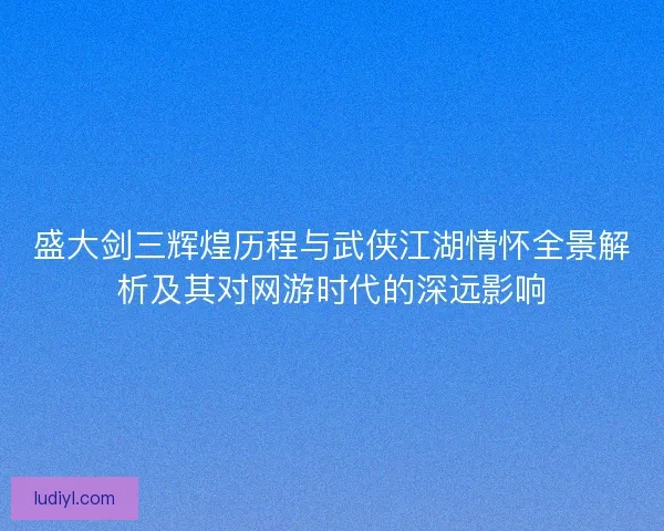 盛大剑三辉煌历程与武侠江湖情怀全景解析及其对网游时代的深远影响 盛大剑三辉煌历程与武侠江湖情怀全景解析及其对网游时代的深远影响